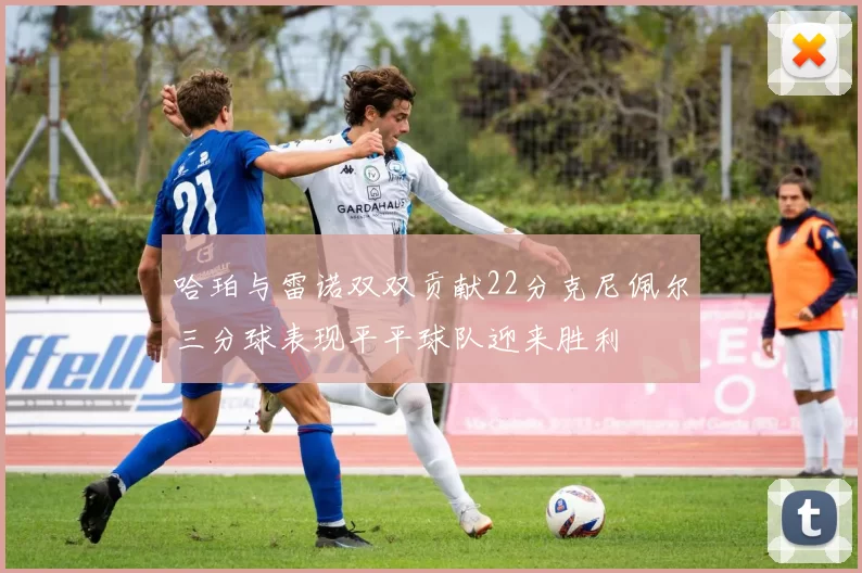 哈珀与雷诺双双贡献22分克尼佩尔三分球表现平平球队迎来胜利