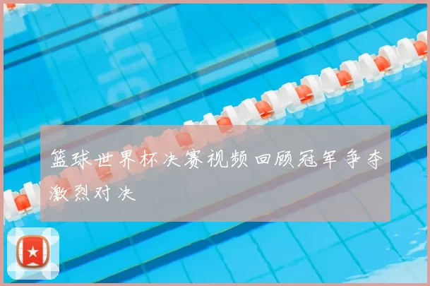 篮球世界杯决赛视频回顾冠军争夺激烈对决