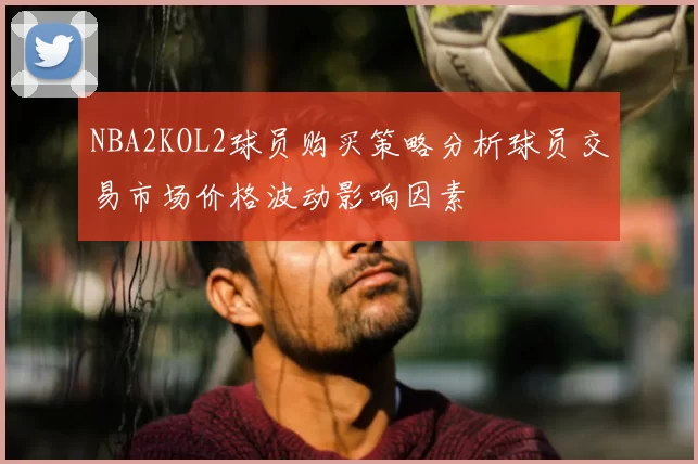 NBA2KOL2球员购买策略分析球员交易市场价格波动影响因素