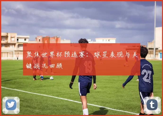 聚焦世界杯预选赛：球星表现与关键战况回顾