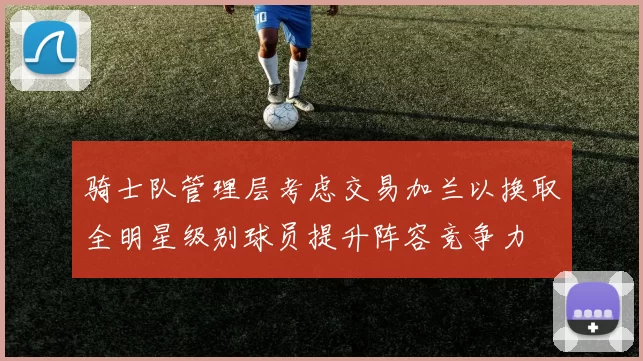 骑士队管理层考虑交易加兰以换取全明星级别球员提升阵容竞争力