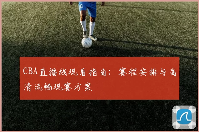 CBA直播线观看指南:赛程安排与高清流畅观赛方案