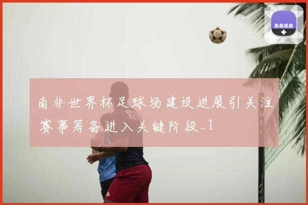南非世界杯足球场建设进展引关注 赛事筹备进入关键阶段_1