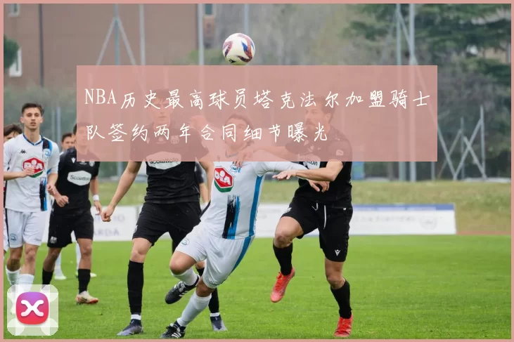 NBA历史最高球员塔克法尔加盟骑士队签约两年合同细节曝光
