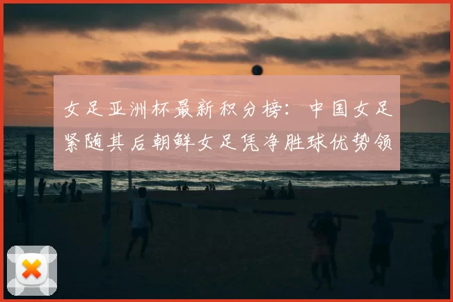 女足亚洲杯最新积分榜：中国女足紧随其后朝鲜女足凭净胜球优势领跑