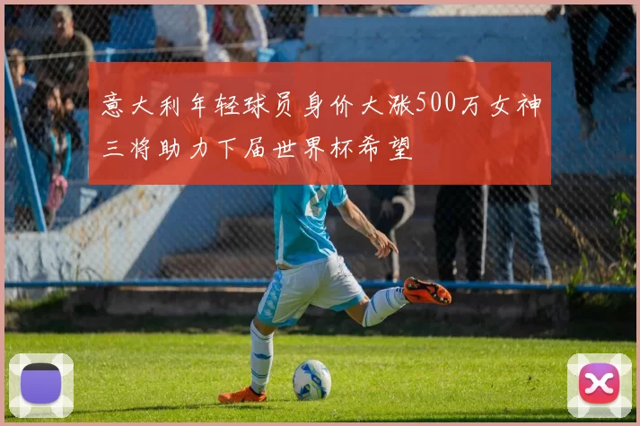 意大利年轻球员身价大涨500万女神三将助力下届世界杯希望