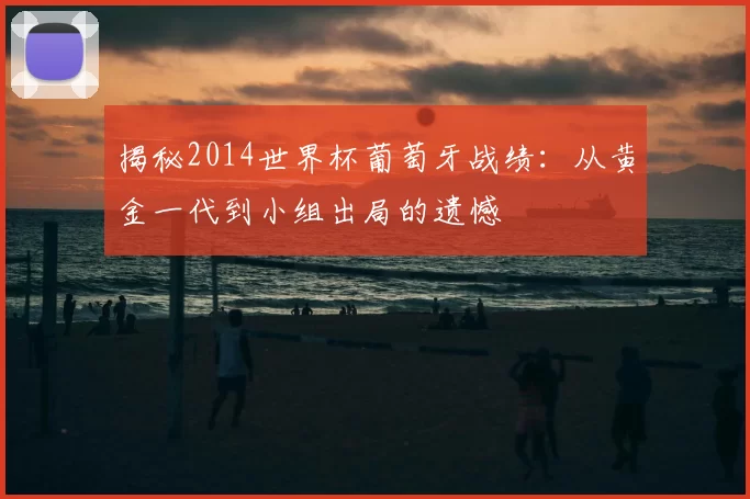 揭秘2014世界杯葡萄牙战绩：从黄金一代到小组出局的遗憾