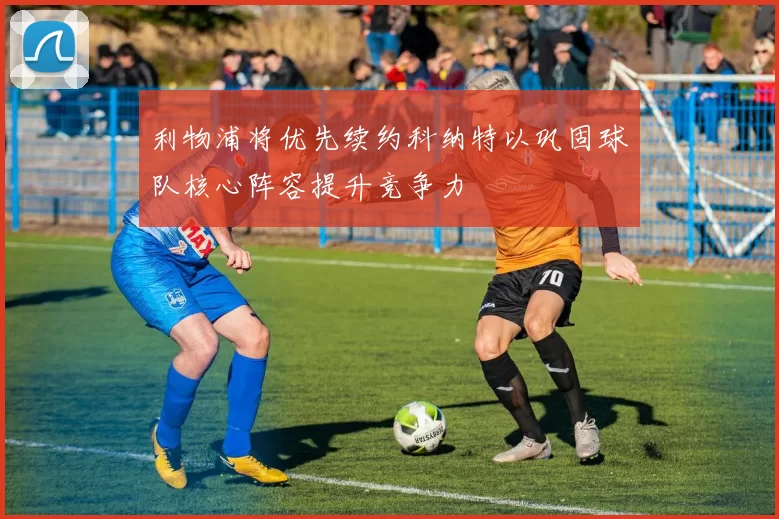 利物浦将优先续约科纳特以巩固球队核心阵容提升竞争力