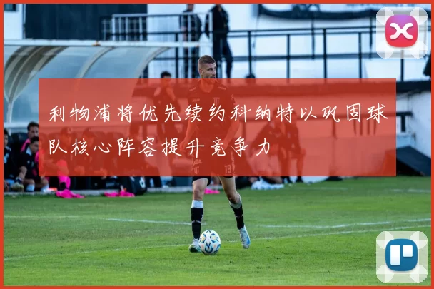 利物浦将优先续约科纳特以巩固球队核心阵容提升竞争力