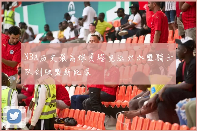 NBA历史最高球员塔克法尔加盟骑士队创联盟新纪录