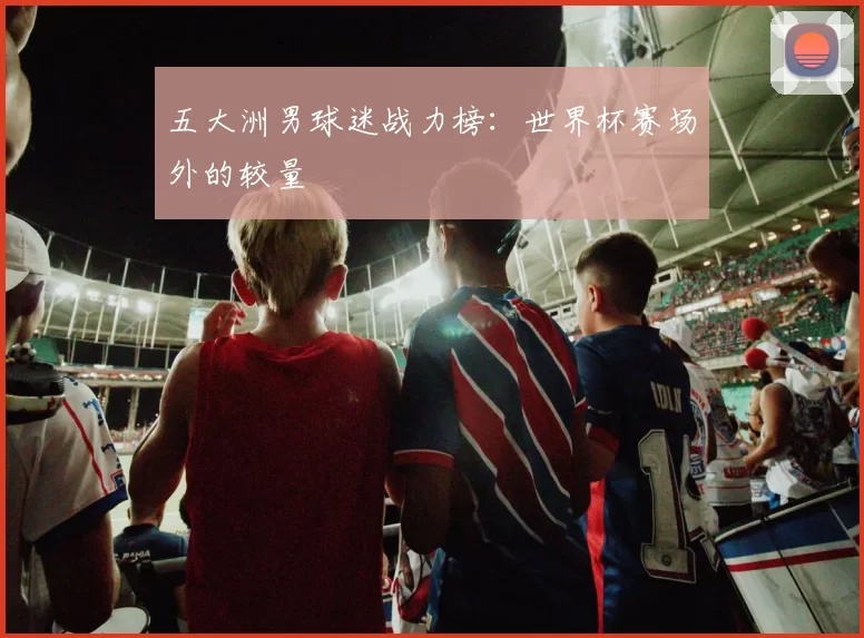 五大洲男球迷战力榜:世界杯赛场外的较量