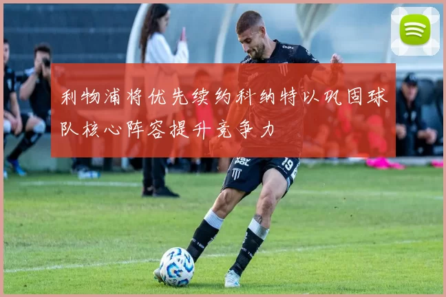利物浦将优先续约科纳特以巩固球队核心阵容提升竞争力