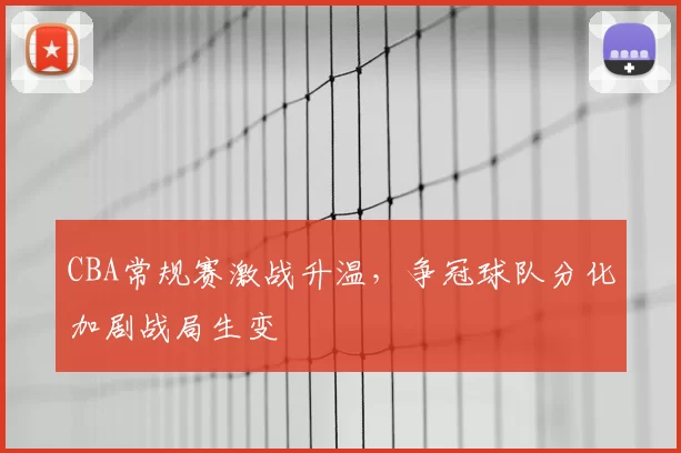 CBA常规赛激战升温，争冠球队分化加剧战局生变