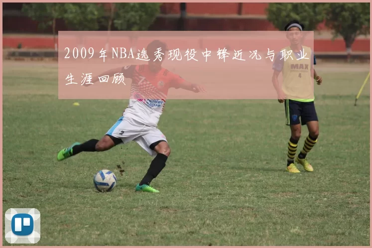 2009年NBA选秀现役中锋近况与职业生涯回顾