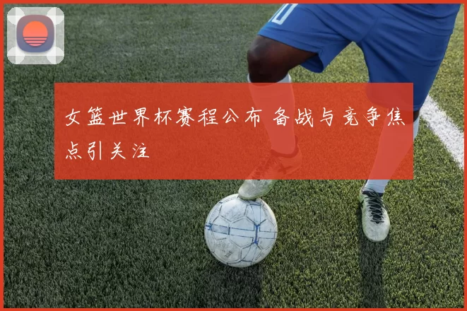 女篮世界杯赛程公布 备战与竞争焦点引关注