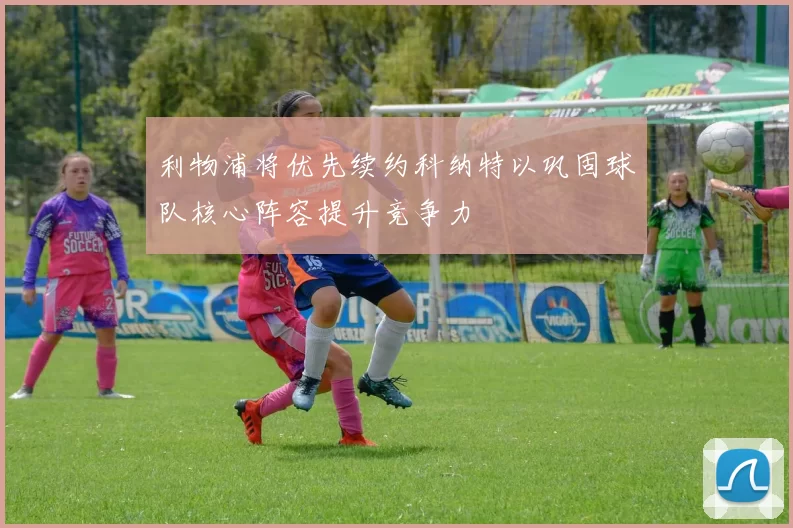 利物浦将优先续约科纳特以巩固球队核心阵容提升竞争力