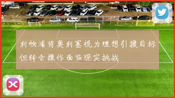 利物浦将奥利塞视为理想引援目标但转会操作面临现实挑战