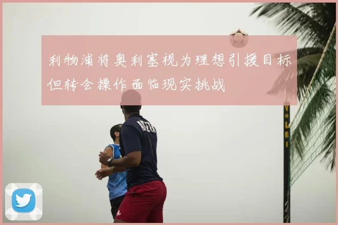 利物浦将奥利塞视为理想引援目标但转会操作面临现实挑战