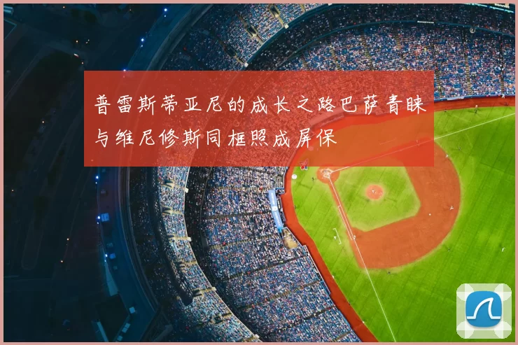 普雷斯蒂亚尼的成长之路巴萨青睐与维尼修斯同框照成屏保