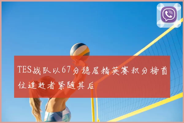TES战队以67分稳居精英赛积分榜首位追赶者紧随其后