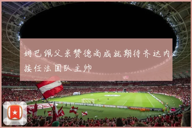 姆巴佩父亲赞德尚成就期待齐达内接任法国队主帅