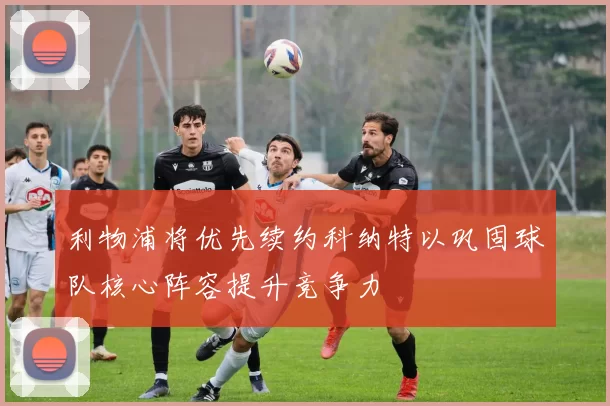 利物浦将优先续约科纳特以巩固球队核心阵容提升竞争力