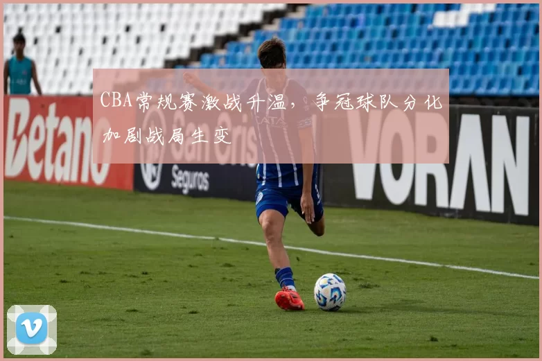 CBA常规赛激战升温，争冠球队分化加剧战局生变