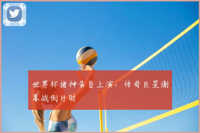 世界杯诸神黄昏上演，传奇巨星谢幕战倒计时