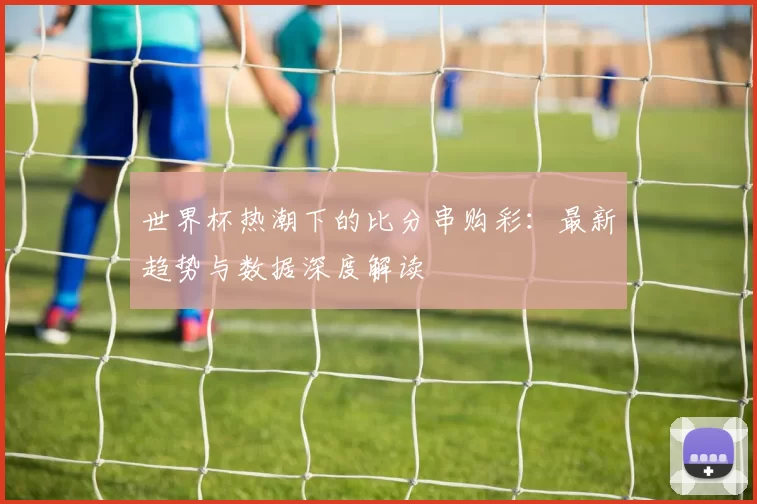 世界杯热潮下的比分串购彩：最新趋势与数据深度解读