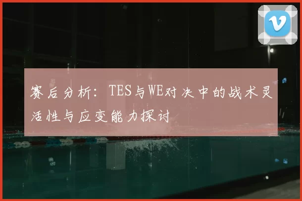 赛后分析：TES与WE对决中的战术灵活性与应变能力探讨