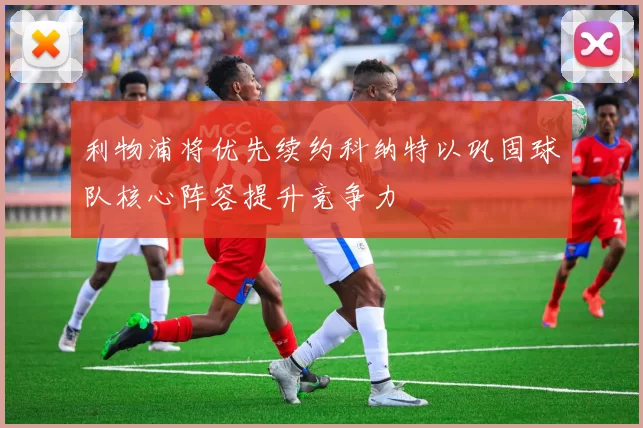 利物浦将优先续约科纳特以巩固球队核心阵容提升竞争力