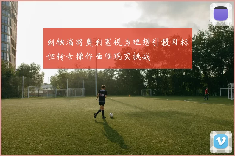 利物浦将奥利塞视为理想引援目标但转会操作面临现实挑战