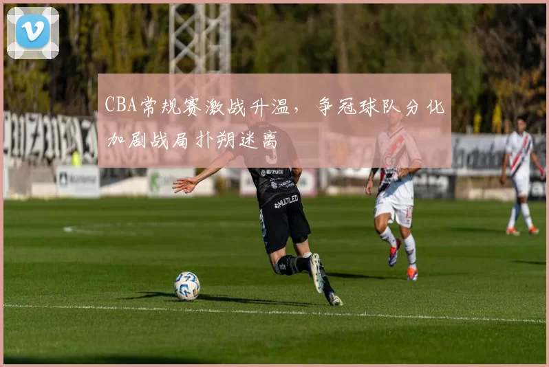 CBA常规赛激战升温，争冠球队分化加剧战局扑朔迷离