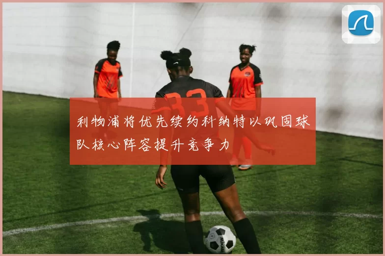 利物浦将优先续约科纳特以巩固球队核心阵容提升竞争力