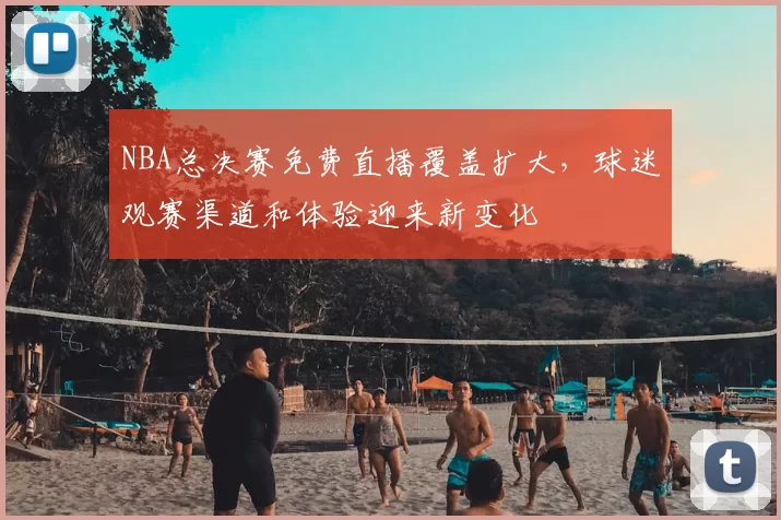 NBA总决赛免费直播覆盖扩大，球迷观赛渠道和体验迎来新变化