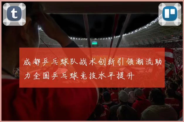 成都乒乓球队战术创新引领潮流助力全国乒乓球竞技水平提升