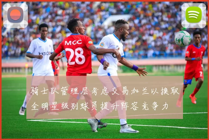 骑士队管理层考虑交易加兰以换取全明星级别球员提升阵容竞争力