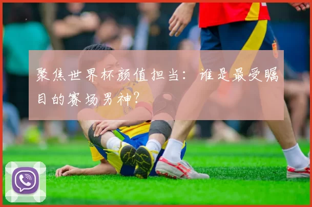 聚焦世界杯颜值担当:谁是最受瞩目的赛场男神?