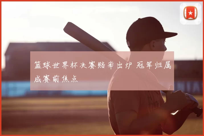 篮球世界杯决赛赔率出炉 冠军归属成赛前焦点