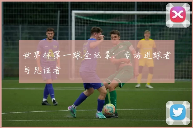 世界杯第一球全记录：专访进球者与见证者