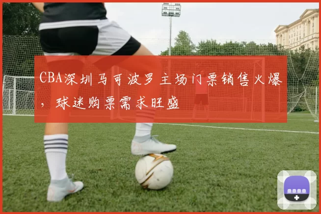 CBA深圳马可波罗主场门票销售火爆,球迷购票需求旺盛