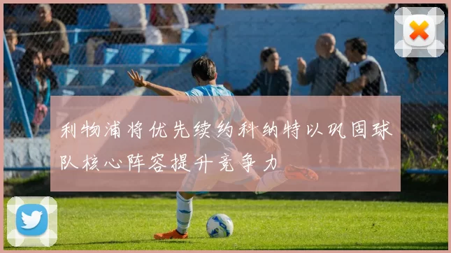 利物浦将优先续约科纳特以巩固球队核心阵容提升竞争力