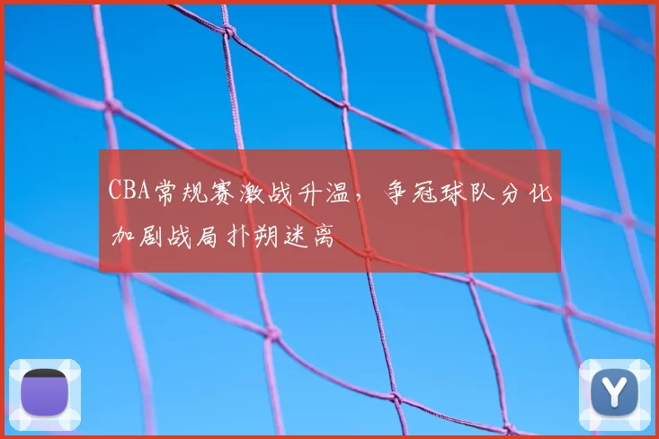 CBA常规赛激战升温，争冠球队分化加剧战局扑朔迷离