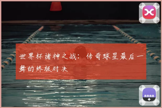 世界杯诸神之战：传奇球星最后一舞的终极对决
