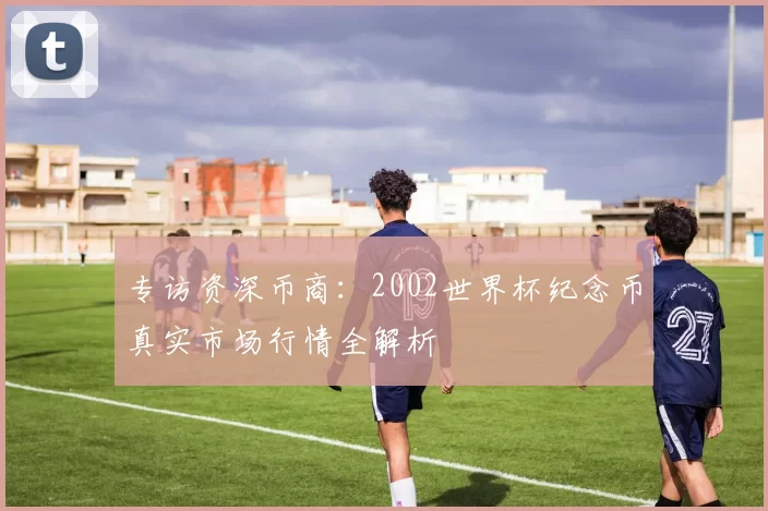 专访资深币商：2002世界杯纪念币真实市场行情全解析