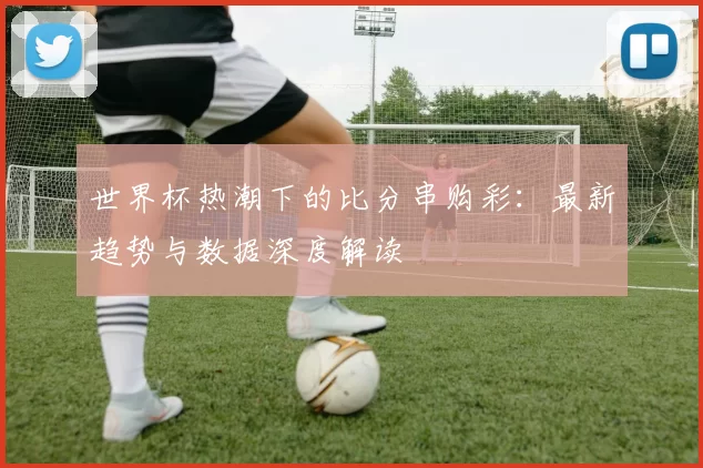 世界杯热潮下的比分串购彩：最新趋势与数据深度解读