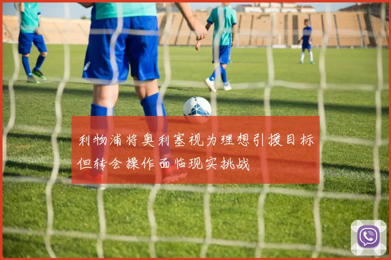 利物浦将奥利塞视为理想引援目标但转会操作面临现实挑战