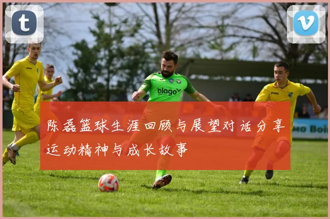陈磊篮球生涯回顾与展望对话分享运动精神与成长故事