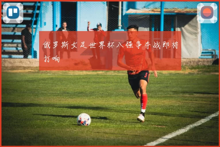 俄罗斯女足世界杯八强争夺战即将打响