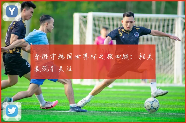 李胜宇韩国世界杯之旅回顾：相关表现引关注